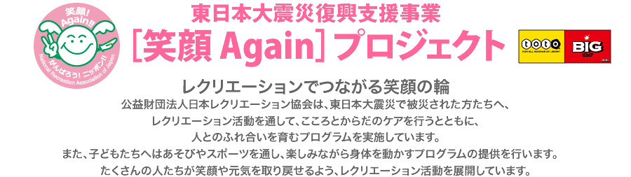 東日本大震災復興支援事業 ［笑顔 Again］プロジェクト レクリエーションでつながる笑顔の輪
公益財団法人日本レクリエーション協会は、東日本大震災で被災された方たちへ、
レクリエーション活動を通して、こころとからだのケアを行うとともに、
人とのふれ合いを育むプログラムを実施しています。
また、子どもたちへはあそびやスポーツを通し、楽しみながら身体を動かすプログラムの提供を行います。　
たくさんの人たちが笑顔や元気を取り戻せるよう、レクリエーション活動を展開しています。